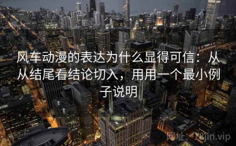 风车动漫的表达为什么显得可信：从从结尾看结论切入，用用一个最小例子说明
