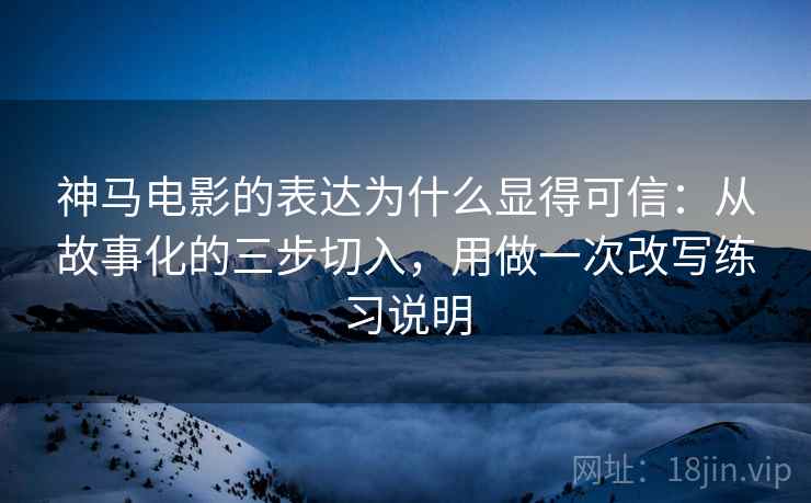 神马电影的表达为什么显得可信：从故事化的三步切入，用做一次改写练习说明