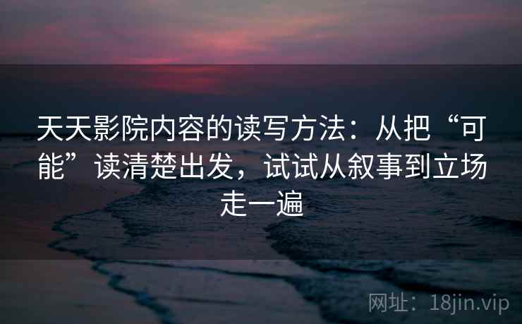 天天影院内容的读写方法：从把“可能”读清楚出发，试试从叙事到立场走一遍
