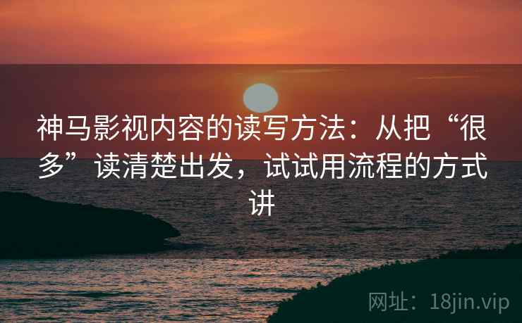 神马影视内容的读写方法：从把“很多”读清楚出发，试试用流程的方式讲