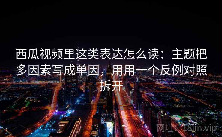 西瓜视频里这类表达怎么读：主题把多因素写成单因，用用一个反例对照拆开