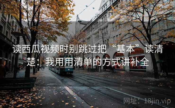 读西瓜视频时别跳过把“基本”读清楚：我用用清单的方式讲补全
