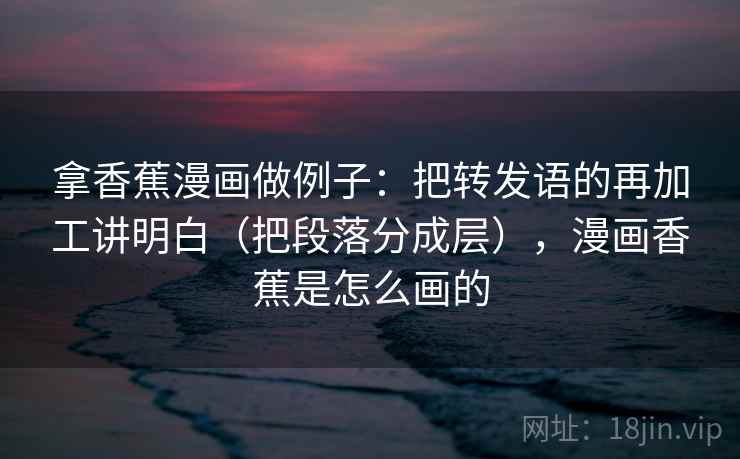拿香蕉漫画做例子：把转发语的再加工讲明白（把段落分成层），漫画香蕉是怎么画的